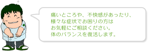 痛いところや、不快感があったり、様々な症状でお困りの方はお気軽にご相談ください。体のバランスを復活します。